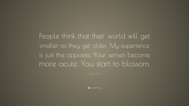 Yoko Ono Quote: “People think that their world will get smaller as they get older. My experience is just the opposite. Your senses become more acute. You start to blossom.”