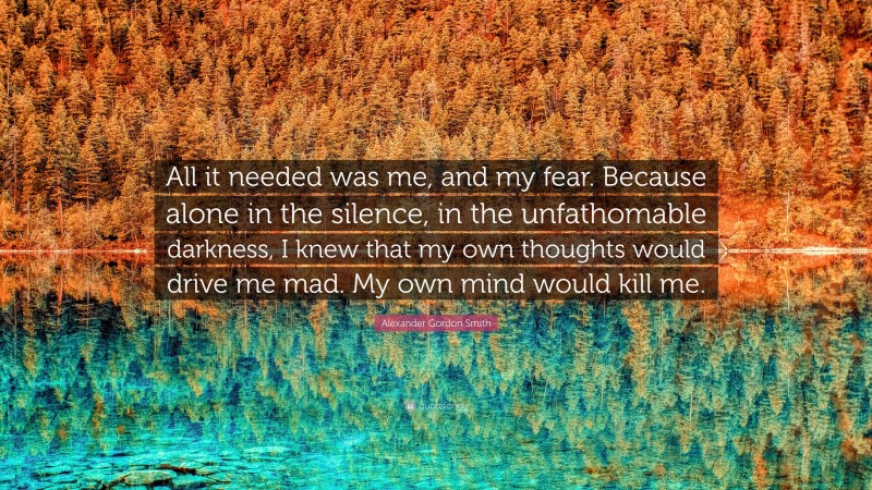Alexander Gordon Smith Quote: “All it needed was me, and my fear. Because alone in the silence, in the unfathomable darkness, I knew that my own thoughts would drive me mad. My own mind would kill me.”