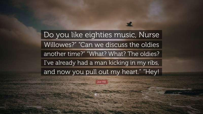 Joe Hill Quote: “Do you like eighties music, Nurse Willowes?” “Can we discuss the oldies another time?” “What? What? The oldies? I’ve already had a man kicking in my ribs, and now you pull out my heart.” “Hey!”