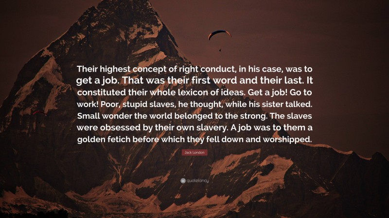 Jack London Quote: “Their highest concept of right conduct, in his case, was to get a job. That was their first word and their last. It constituted their whole lexicon of ideas. Get a job! Go to work! Poor, stupid slaves, he thought, while his sister talked. Small wonder the world belonged to the strong. The slaves were obsessed by their own slavery. A job was to them a golden fetich before which they fell down and worshipped.”