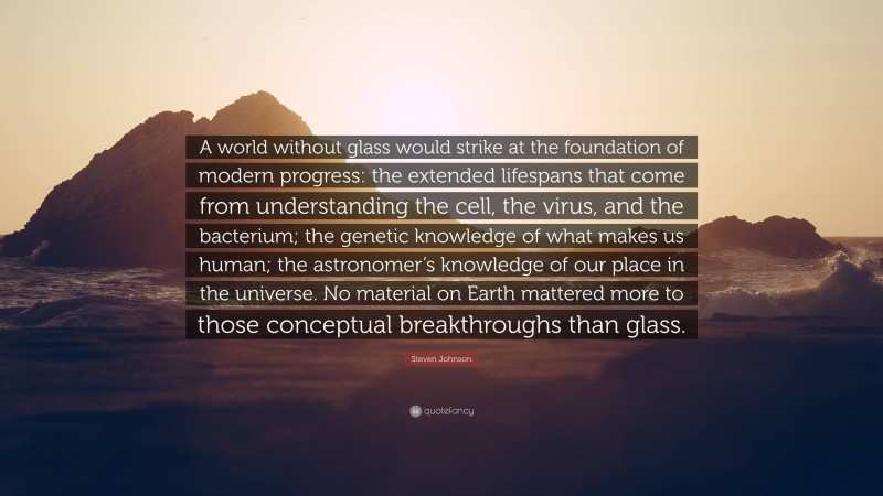 Steven Johnson Quote: “A world without glass would strike at the foundation of modern progress: the extended lifespans that come from understanding the cell, the virus, and the bacterium; the genetic knowledge of what makes us human; the astronomer’s knowledge of our place in the universe. No material on Earth mattered more to those conceptual breakthroughs than glass.”