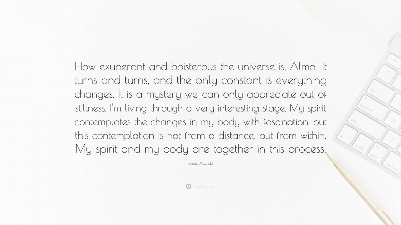 Isabel Allende Quote: “How exuberant and boisterous the universe is, Alma! It turns and turns, and the only constant is everything changes. It is a mystery we can only appreciate out of stillness. I’m living through a very interesting stage. My spirit contemplates the changes in my body with fascination, but this contemplation is not from a distance, but from within. My spirit and my body are together in this process.”