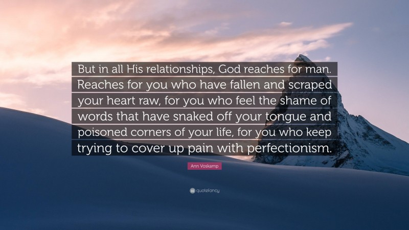 Ann Voskamp Quote: “But in all His relationships, God reaches for man. Reaches for you who have fallen and scraped your heart raw, for you who feel the shame of words that have snaked off your tongue and poisoned corners of your life, for you who keep trying to cover up pain with perfectionism.”