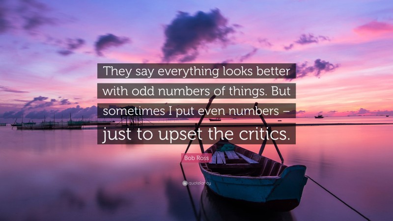 Bob Ross Quote: “They say everything looks better with odd numbers of things. But sometimes I put even numbers – just to upset the critics.”