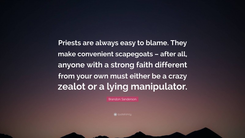 Brandon Sanderson Quote: “Priests are always easy to blame. They make convenient scapegoats – after all, anyone with a strong faith different from your own must either be a crazy zealot or a lying manipulator.”