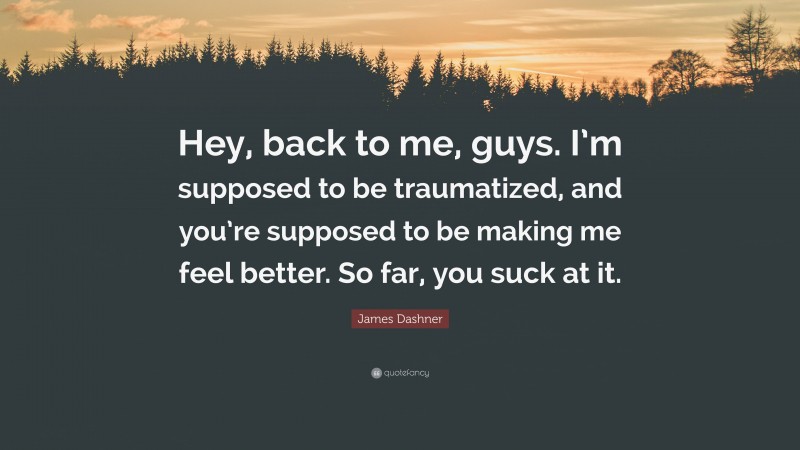 James Dashner Quote: “Hey, back to me, guys. I’m supposed to be traumatized, and you’re supposed to be making me feel better. So far, you suck at it.”