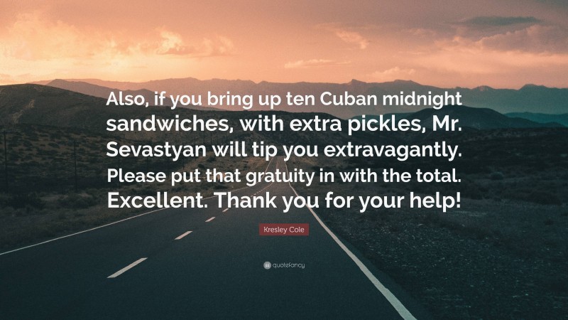 Kresley Cole Quote: “Also, if you bring up ten Cuban midnight sandwiches, with extra pickles, Mr. Sevastyan will tip you extravagantly. Please put that gratuity in with the total. Excellent. Thank you for your help!”