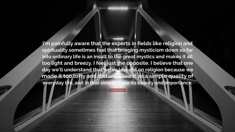 Thomas Moore Quote: “I’m painfully aware that the experts in fields like religion and spirituality sometimes feel that bringing mysticism down so far into ordinary life is an insult to the great mystics and makes it all too light and breezy. I feel just the opposite. I believe that one day we’ll understand that we’ve lost out on religion because we made it too lofty and distant. I see it as a simple quality of everyday life, and in that simplicity lie its beauty and importance.”