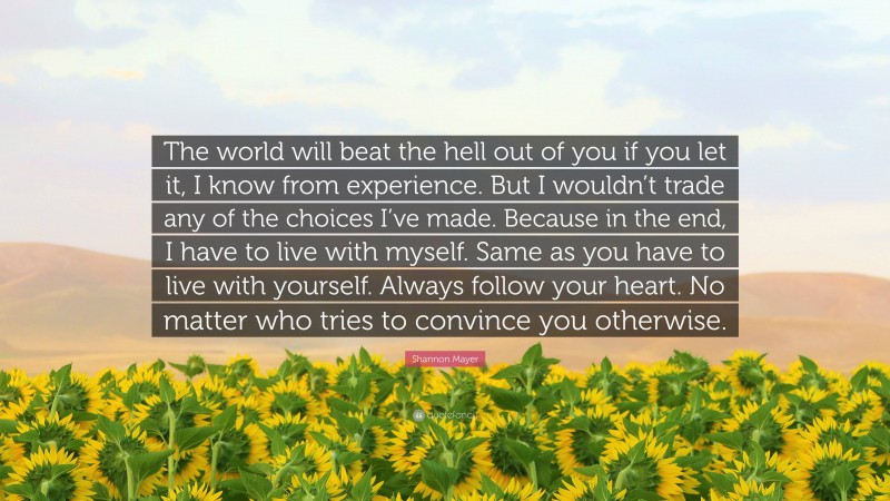 Shannon Mayer Quote: “The world will beat the hell out of you if you let it, I know from experience. But I wouldn’t trade any of the choices I’ve made. Because in the end, I have to live with myself. Same as you have to live with yourself. Always follow your heart. No matter who tries to convince you otherwise.”