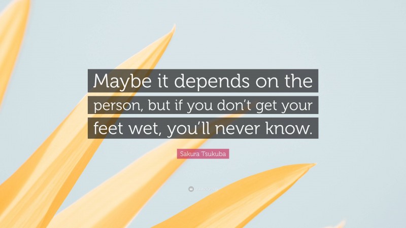 Sakura Tsukuba Quote: “Maybe it depends on the person, but if you don’t get your feet wet, you’ll never know.”