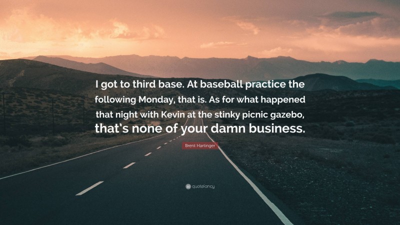 Brent Hartinger Quote: “I got to third base. At baseball practice the following Monday, that is. As for what happened that night with Kevin at the stinky picnic gazebo, that’s none of your damn business.”