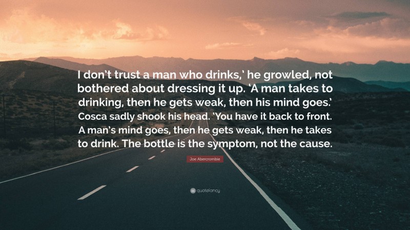 Joe Abercrombie Quote: “I don’t trust a man who drinks,’ he growled, not bothered about dressing it up. ‘A man takes to drinking, then he gets weak, then his mind goes.’ Cosca sadly shook his head. ‘You have it back to front. A man’s mind goes, then he gets weak, then he takes to drink. The bottle is the symptom, not the cause.”