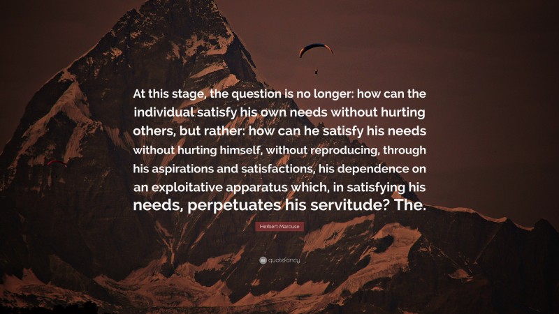 Herbert Marcuse Quote: “At this stage, the question is no longer: how can the individual satisfy his own needs without hurting others, but rather: how can he satisfy his needs without hurting himself, without reproducing, through his aspirations and satisfactions, his dependence on an exploitative apparatus which, in satisfying his needs, perpetuates his servitude? The.”