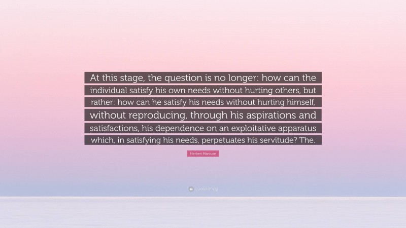 Herbert Marcuse Quote: “At this stage, the question is no longer: how can the individual satisfy his own needs without hurting others, but rather: how can he satisfy his needs without hurting himself, without reproducing, through his aspirations and satisfactions, his dependence on an exploitative apparatus which, in satisfying his needs, perpetuates his servitude? The.”