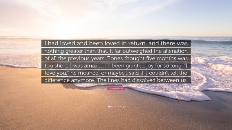 Jeaniene Frost Quote: “I had loved and been loved in return, and there was nothing greater than that. It far outweighed the alienation of all the previous years. Bones thought five months was too short; I was amazed I’d been granted joy for so long. “I love you,” he moaned, or maybe I said it. I couldn’t tell the difference anymore. The lines had dissolved between us.”