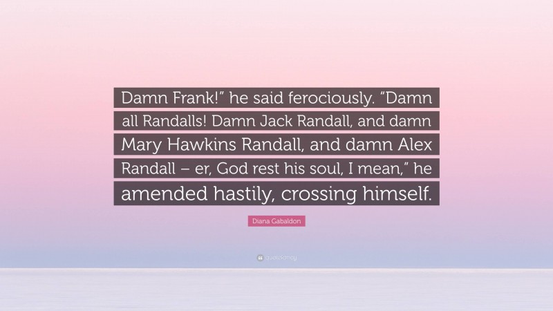 Diana Gabaldon Quote: “Damn Frank!” he said ferociously. “Damn all Randalls! Damn Jack Randall, and damn Mary Hawkins Randall, and damn Alex Randall – er, God rest his soul, I mean,” he amended hastily, crossing himself.”