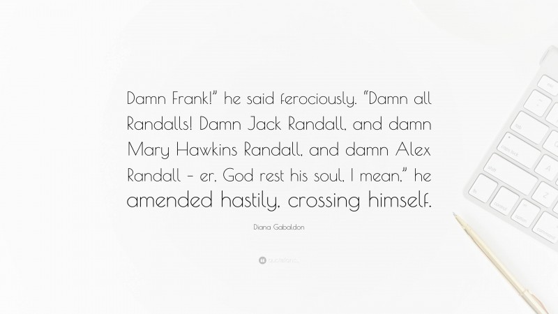 Diana Gabaldon Quote: “Damn Frank!” he said ferociously. “Damn all Randalls! Damn Jack Randall, and damn Mary Hawkins Randall, and damn Alex Randall – er, God rest his soul, I mean,” he amended hastily, crossing himself.”