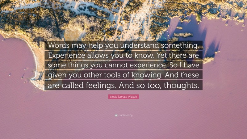 Neale Donald Walsch Quote: “Words may help you understand something. Experience allows you to know. Yet there are some things you cannot experience. So I have given you other tools of knowing. And these are called feelings. And so too, thoughts.”