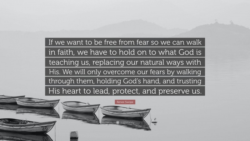 Renee Swope Quote: “If we want to be free from fear so we can walk in faith, we have to hold on to what God is teaching us, replacing our natural ways with His. We will only overcome our fears by walking through them, holding God’s hand, and trusting His heart to lead, protect, and preserve us.”