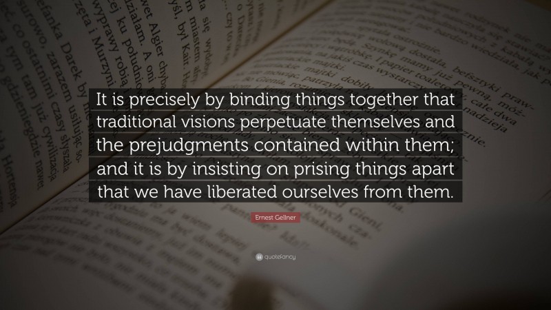Ernest Gellner Quote: “It is precisely by binding things together that traditional visions perpetuate themselves and the prejudgments contained within them; and it is by insisting on prising things apart that we have liberated ourselves from them.”