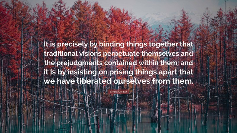 Ernest Gellner Quote: “It is precisely by binding things together that traditional visions perpetuate themselves and the prejudgments contained within them; and it is by insisting on prising things apart that we have liberated ourselves from them.”