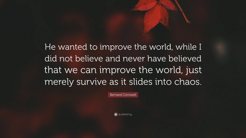 Bernard Cornwell Quote: “He wanted to improve the world, while I did not believe and never have believed that we can improve the world, just merely survive as it slides into chaos.”