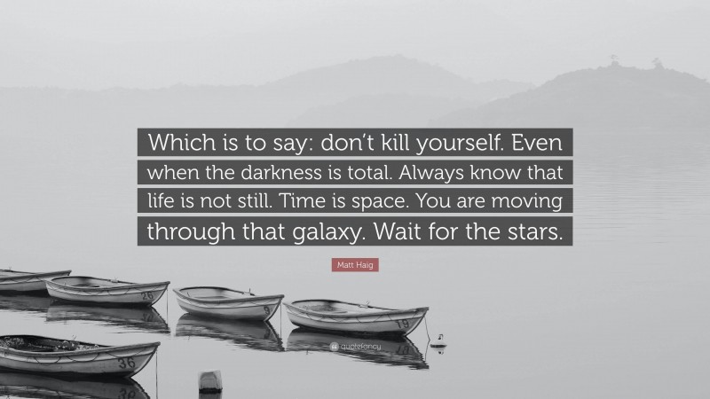 Matt Haig Quote: “Which is to say: don’t kill yourself. Even when the darkness is total. Always know that life is not still. Time is space. You are moving through that galaxy. Wait for the stars.”