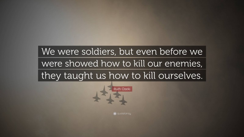 Ruth Ozeki Quote: “We were soldiers, but even before we were showed how to kill our enemies, they taught us how to kill ourselves.”