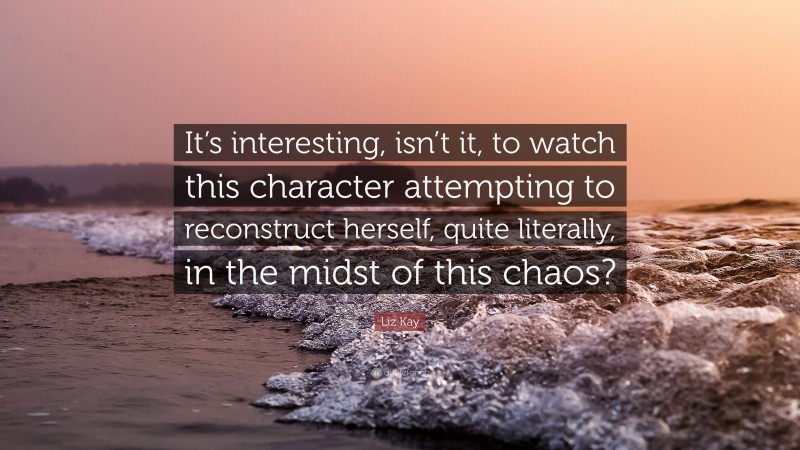 Liz Kay Quote: “It’s interesting, isn’t it, to watch this character attempting to reconstruct herself, quite literally, in the midst of this chaos?”