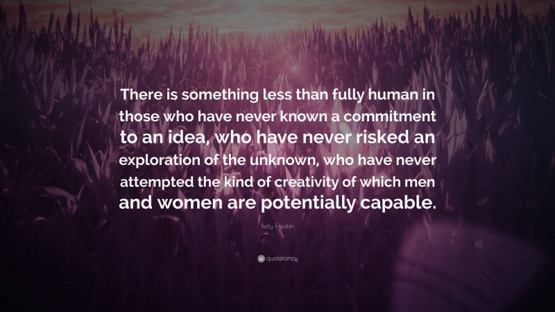 Betty Friedan Quote: “There is something less than fully human in those who have never known a commitment to an idea, who have never risked an exploration of the unknown, who have never attempted the kind of creativity of which men and women are potentially capable.”