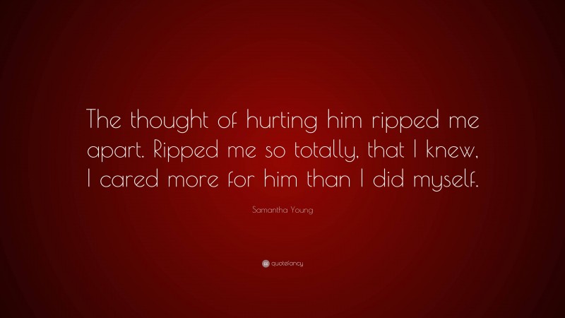 Samantha Young Quote: “The thought of hurting him ripped me apart. Ripped me so totally, that I knew, I cared more for him than I did myself.”