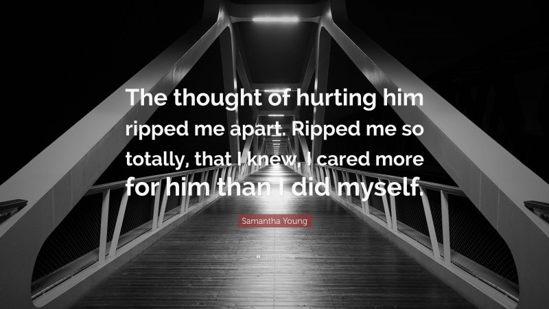 Samantha Young Quote: “The thought of hurting him ripped me apart. Ripped me so totally, that I knew, I cared more for him than I did myself.”
