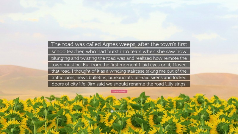 Jeannette Walls Quote: “The road was called Agnes weeps, after the town’s first schoolteacher, who had burst into tears when she saw how plunging and twisting the road was and realized how remote the town must be. But from the first moment I laid eyes on it, I loved that road. I thought of it as a winding staircase taking me out of the traffic jams, news bulletins, bureaucrats, air-raid sirens and locked doors of city life. Jim said we should rename the road Lilly sings.”