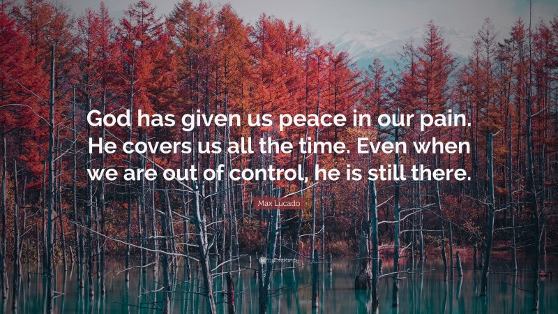 Max Lucado Quote: “God has given us peace in our pain. He covers us all the time. Even when we are out of control, he is still there.”