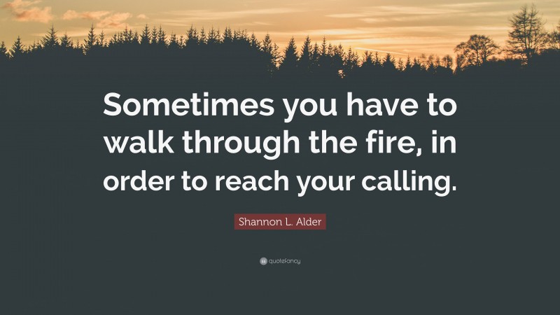 Shannon L. Alder Quote: “Sometimes you have to walk through the fire, in order to reach your calling.”