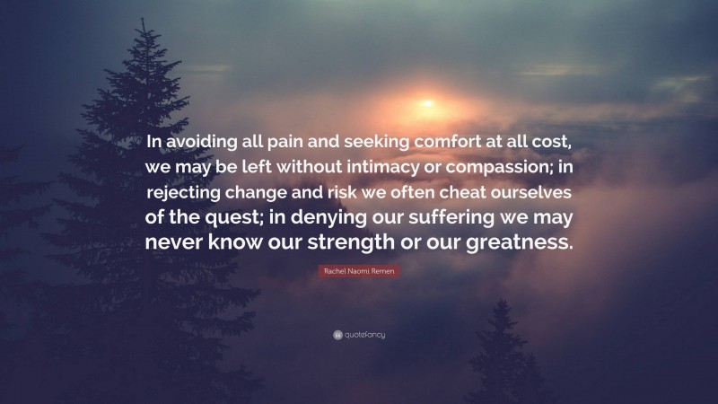 Rachel Naomi Remen Quote: “In avoiding all pain and seeking comfort at all cost, we may be left without intimacy or compassion; in rejecting change and risk we often cheat ourselves of the quest; in denying our suffering we may never know our strength or our greatness.”