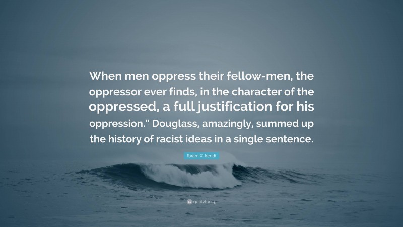 Ibram X. Kendi Quote: “When men oppress their fellow-men, the oppressor ever finds, in the character of the oppressed, a full justification for his oppression.” Douglass, amazingly, summed up the history of racist ideas in a single sentence.”
