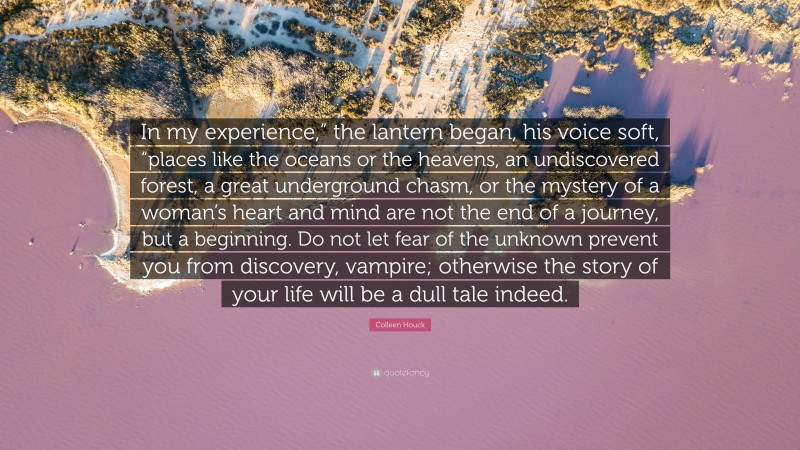 Colleen Houck Quote: “In my experience,” the lantern began, his voice soft, “places like the oceans or the heavens, an undiscovered forest, a great underground chasm, or the mystery of a woman’s heart and mind are not the end of a journey, but a beginning. Do not let fear of the unknown prevent you from discovery, vampire; otherwise the story of your life will be a dull tale indeed.”