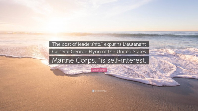 Simon Sinek Quote: “The cost of leadership,” explains Lieutenant General George Flynn of the United States Marine Corps, “is self-interest.”