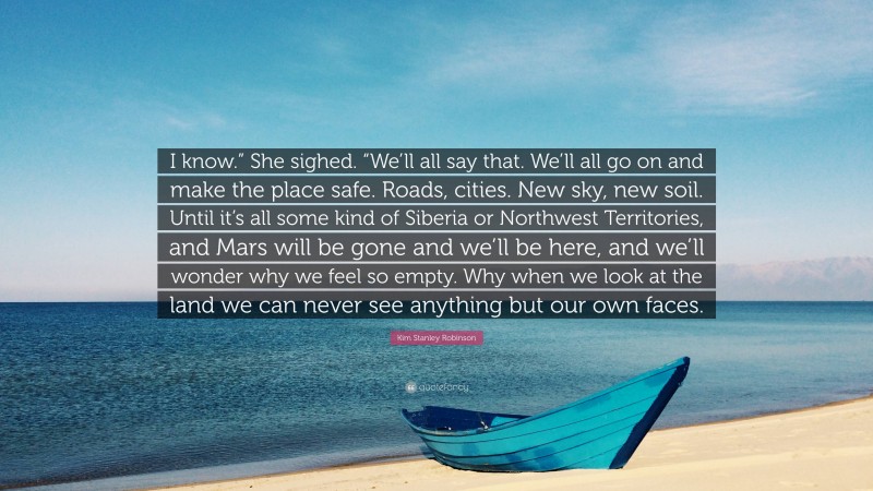 Kim Stanley Robinson Quote: “I know.” She sighed. “We’ll all say that. We’ll all go on and make the place safe. Roads, cities. New sky, new soil. Until it’s all some kind of Siberia or Northwest Territories, and Mars will be gone and we’ll be here, and we’ll wonder why we feel so empty. Why when we look at the land we can never see anything but our own faces.”