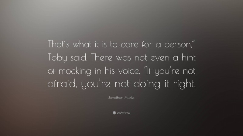 Jonathan Auxier Quote: “That’s what it is to care for a person,” Toby said. There was not even a hint of mocking in his voice. “If you’re not afraid, you’re not doing it right.”