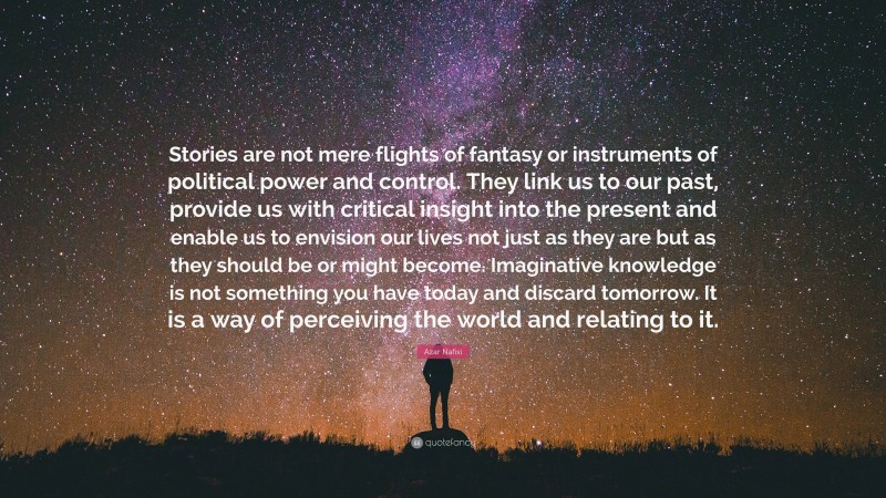 Azar Nafisi Quote: “Stories are not mere flights of fantasy or instruments of political power and control. They link us to our past, provide us with critical insight into the present and enable us to envision our lives not just as they are but as they should be or might become. Imaginative knowledge is not something you have today and discard tomorrow. It is a way of perceiving the world and relating to it.”