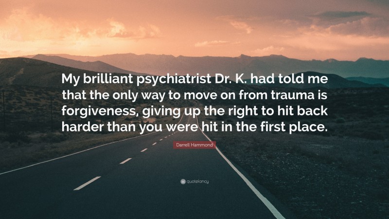 Darrell Hammond Quote: “My brilliant psychiatrist Dr. K. had told me that the only way to move on from trauma is forgiveness, giving up the right to hit back harder than you were hit in the first place.”