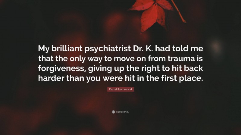 Darrell Hammond Quote: “My brilliant psychiatrist Dr. K. had told me that the only way to move on from trauma is forgiveness, giving up the right to hit back harder than you were hit in the first place.”