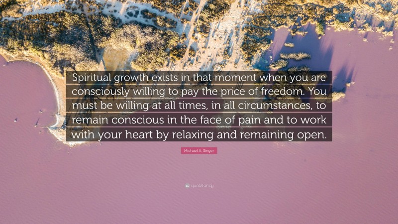 Michael A. Singer Quote: “Spiritual growth exists in that moment when you are consciously willing to pay the price of freedom. You must be willing at all times, in all circumstances, to remain conscious in the face of pain and to work with your heart by relaxing and remaining open.”
