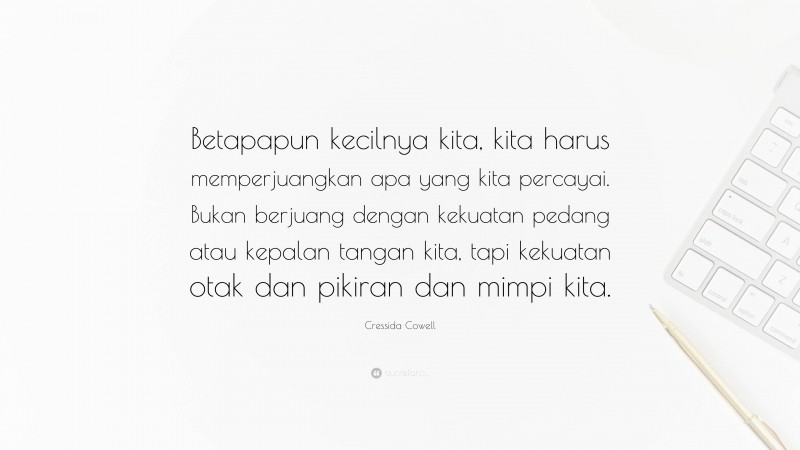 Cressida Cowell Quote: “Betapapun kecilnya kita, kita harus memperjuangkan apa yang kita percayai. Bukan berjuang dengan kekuatan pedang atau kepalan tangan kita, tapi kekuatan otak dan pikiran dan mimpi kita.”