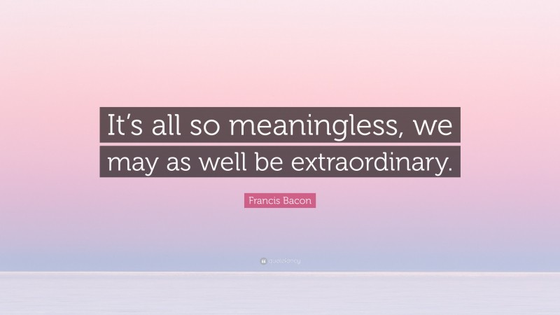 Francis Bacon Quote: “It’s all so meaningless, we may as well be extraordinary.”
