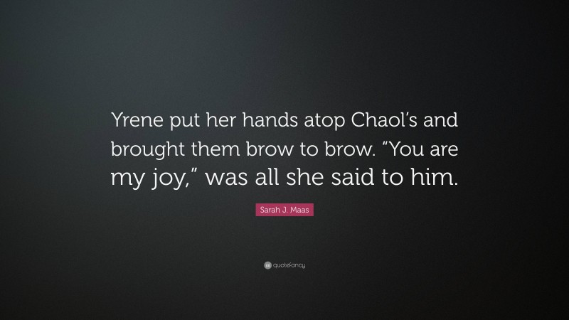 Sarah J. Maas Quote: “Yrene put her hands atop Chaol’s and brought them brow to brow. “You are my joy,” was all she said to him.”