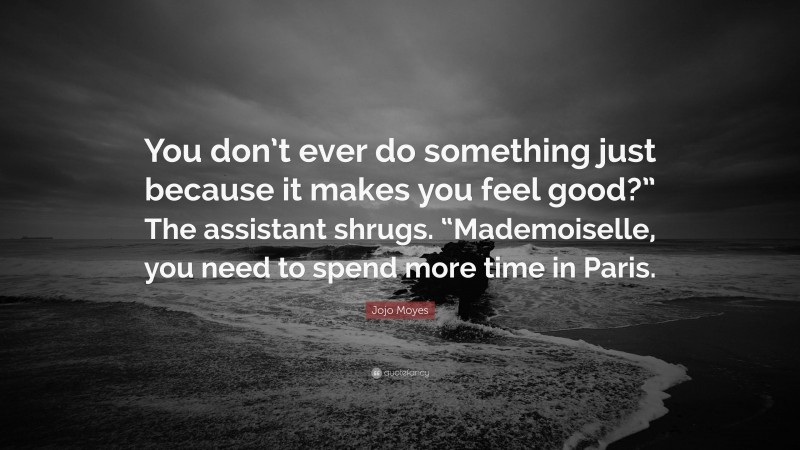 Jojo Moyes Quote: “You don’t ever do something just because it makes you feel good?” The assistant shrugs. “Mademoiselle, you need to spend more time in Paris.”