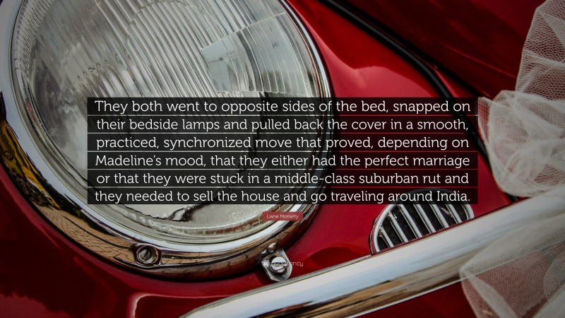 Liane Moriarty Quote: “They both went to opposite sides of the bed, snapped on their bedside lamps and pulled back the cover in a smooth, practiced, synchronized move that proved, depending on Madeline’s mood, that they either had the perfect marriage or that they were stuck in a middle-class suburban rut and they needed to sell the house and go traveling around India.”